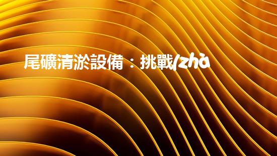 尾礦清淤設備：挑戰(zhàn)環(huán)保未來？